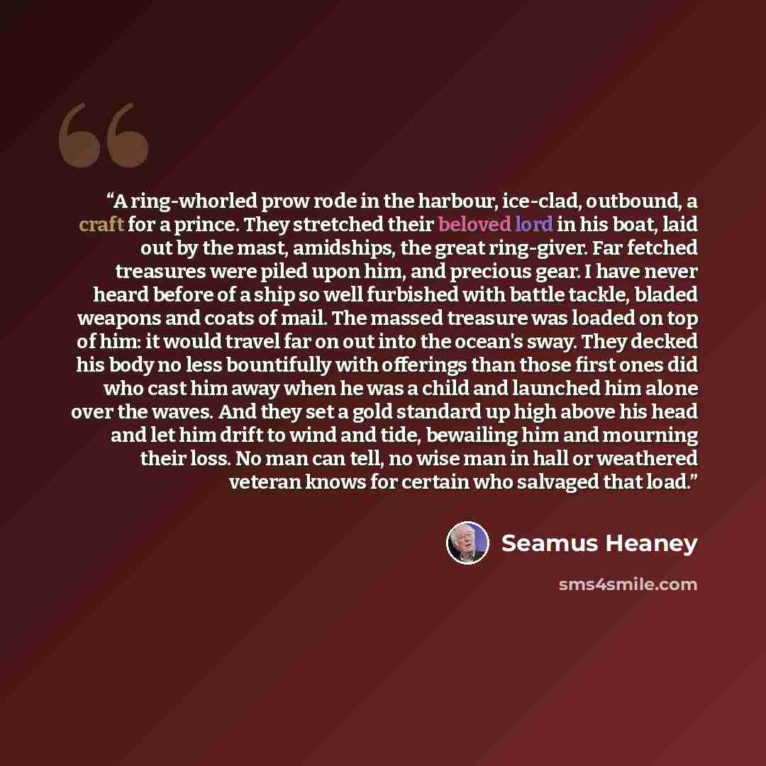 “A ring-whorled prow rode in the harbour, ice-clad, outbound, a craft for a prince. They stretched their beloved lord in his boat, laid out by the mast, amidships, the great ring-giver. Far fetched treasures were piled upon him, and precious gear. I have never heard before of a ship so well…” quote by Seamus Heaney