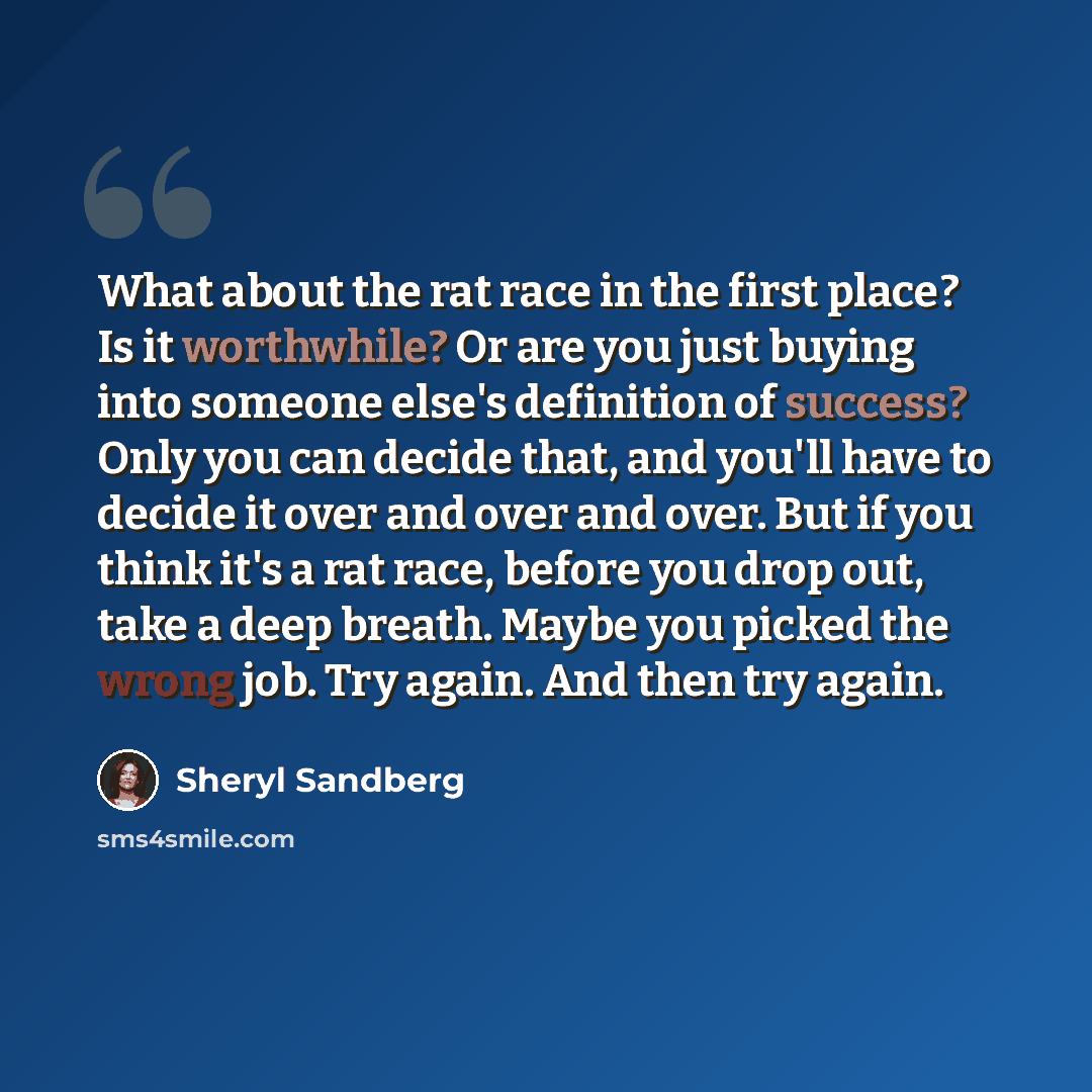 “What about the rat race in the first place? Is it worthwhile? Or are you just buying into someone else's definition of success? Only you can decide that, and you'll have to decide it over and over and over. But if you think it's a rat race, before you drop out, take a deep breath. Maybe you picked…” quote by Sheryl Sandberg