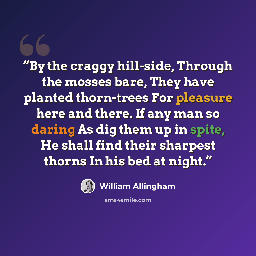 “By the craggy hill-side, Through the mosses bare, They have planted thorn-trees For pleasure here and there. If any man so daring As dig them up in spite, He shall find their sharpest thorns In his bed at night.” quote by William Allingham