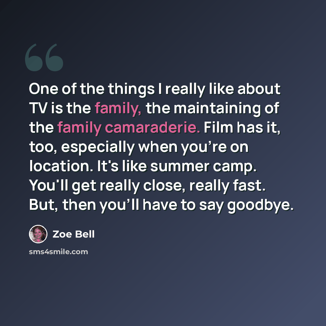 “One of the things I really like about TV is the family, the maintaining of the family camaraderie. Film has it, too, especially when you're on location. It's like summer camp. You'll get really close, really fast. But, then you'll have to say goodbye.” quote by Zoe Bell