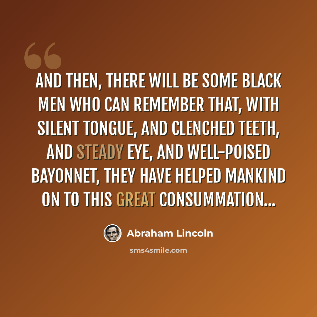 “And then, there will be some black men who can remember that, with silent tongue, and clenched teeth, and steady eye, and well-poised bayonnet, they have helped mankind on to this great consummation...” quote by Abraham Lincoln