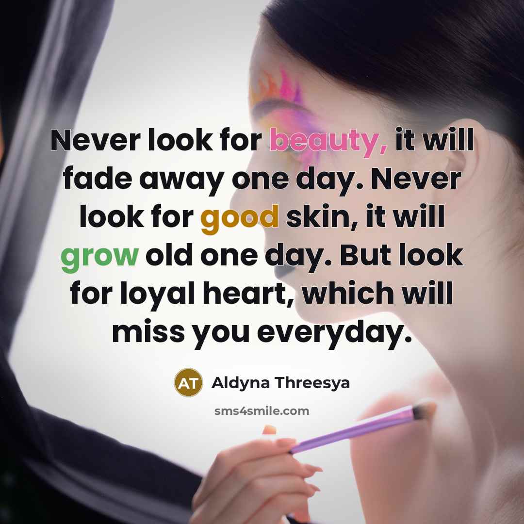 “Never look for beauty, it will fade away one day. Never look for good skin, it will grow old one day. But look for loyal heart, which will miss you everyday.” quote by Aldyna Threesya