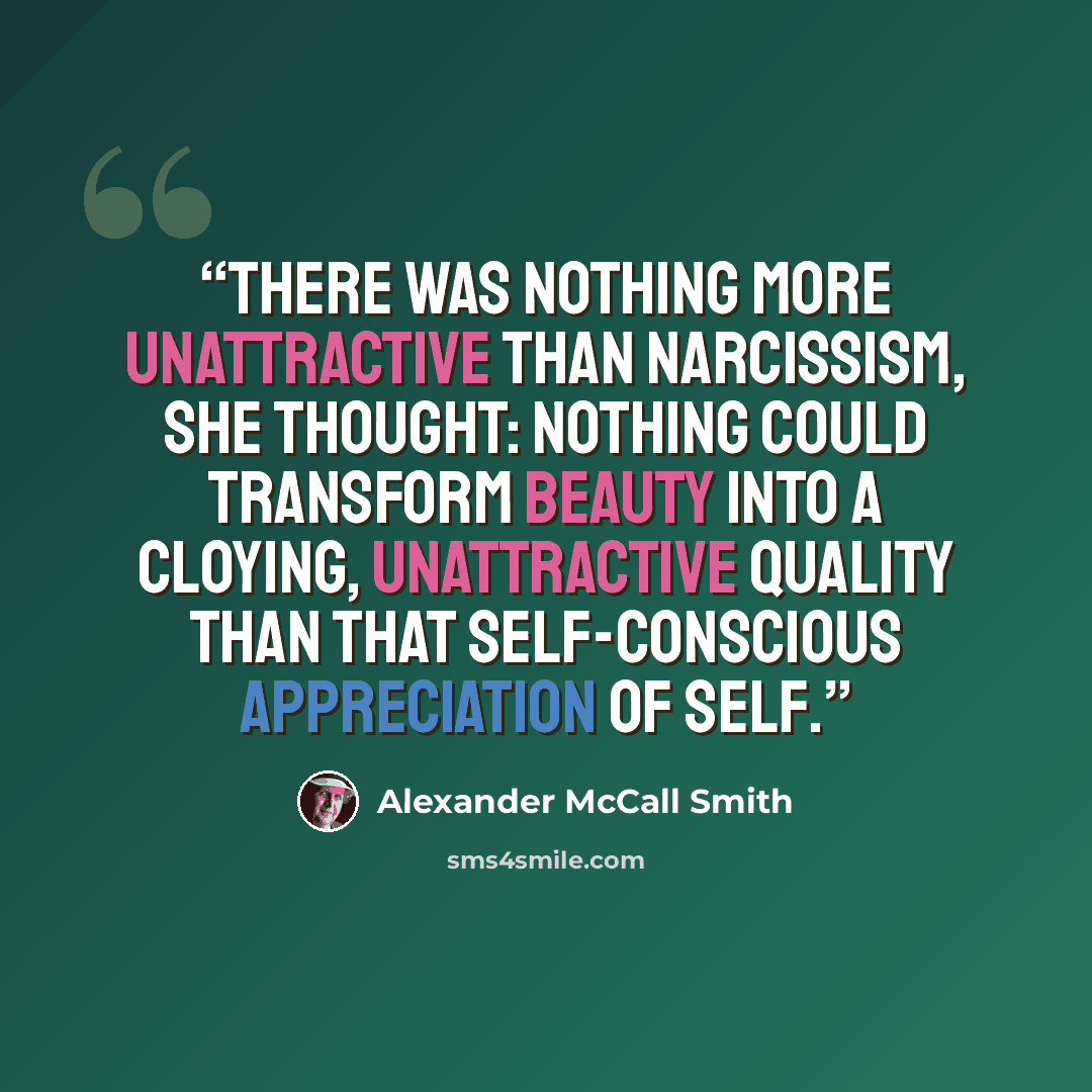 “There was nothing more unattractive than narcissism, she thought: nothing could transform beauty into a cloying, unattractive quality than that self-conscious appreciation of self.” quote by Alexander McCall Smith