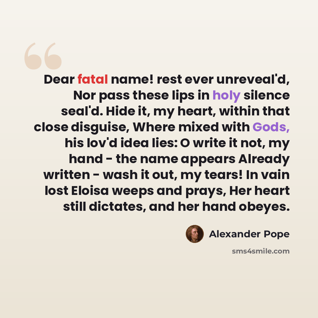 “Dear fatal name! rest ever unreveal'd, Nor pass these lips in holy silence seal'd. Hide it, my heart, within that close disguise, Where mixed with Gods, his lov'd idea lies: O write it not, my hand - the name appears Already written - wash it out, my tears! In vain lost Eloisa weeps and prays, Her…” quote by Alexander Pope