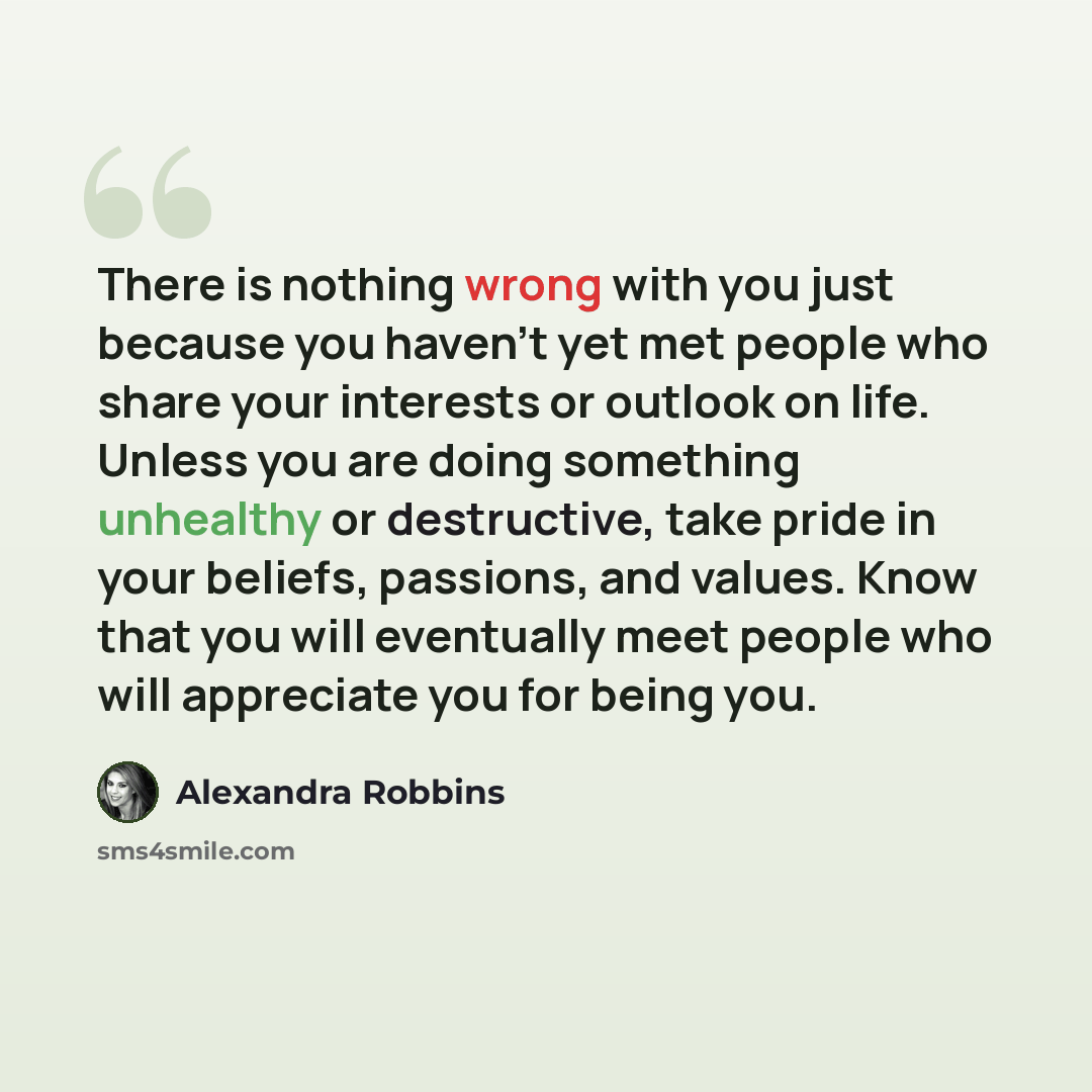 “There is nothing wrong with you just because you haven't yet met people who share your interests or outlook on life. Unless you are doing something unhealthy or destructive, take pride in your beliefs, passions, and values. Know that you will eventually meet people who will appreciate you for…” quote by Alexandra Robbins