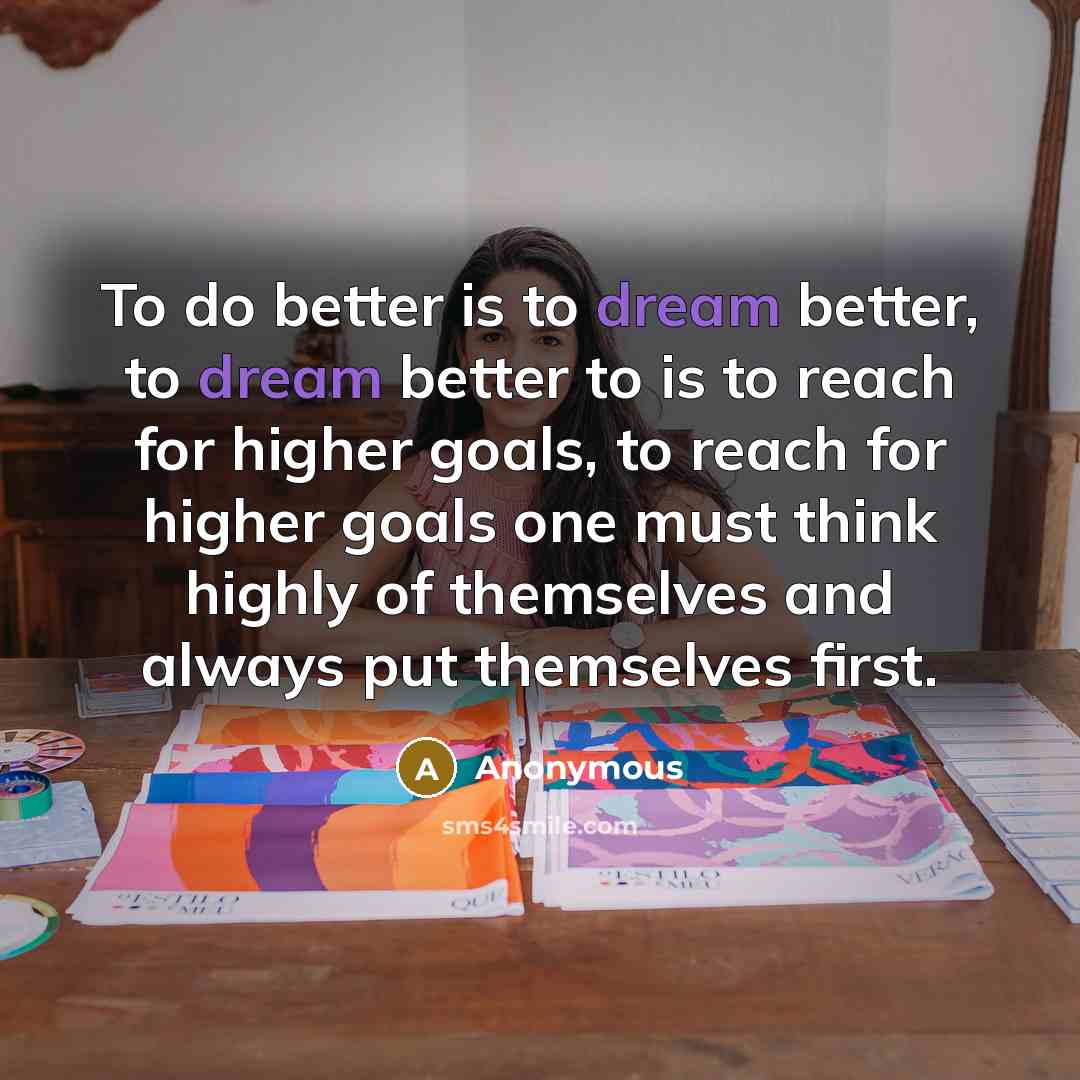 “To do better is to dream better, to dream better to is to reach for higher goals, to reach for higher goals one must think highly of themselves and always put themselves first.” quote by Anonymous