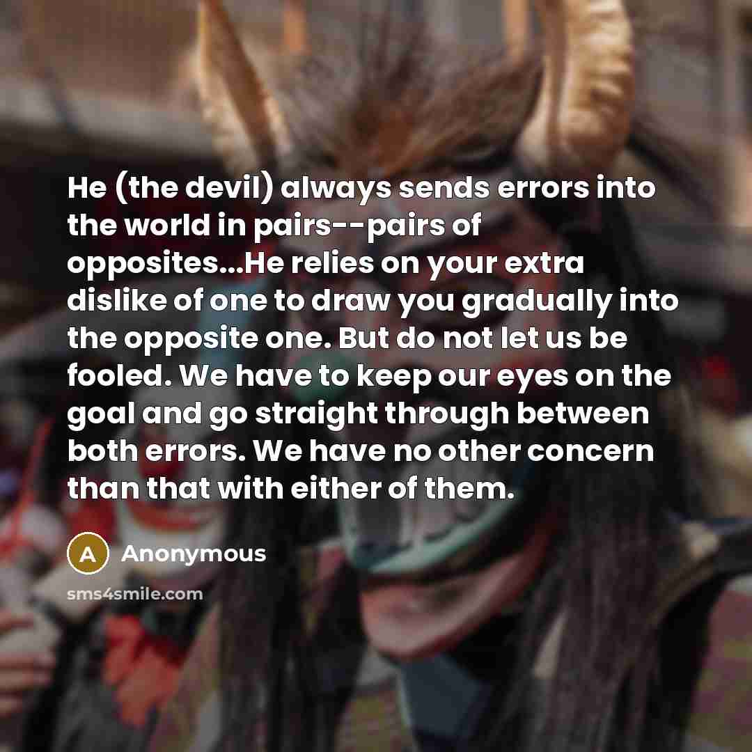 “He (the devil) always sends errors into the world in pairs--pairs of opposites...He relies on your extra dislike of one to draw you gradually into the opposite one. But do not let us be fooled. We have to keep our eyes on the goal and go straight through between both errors. We have no other…” quote by Anonymous