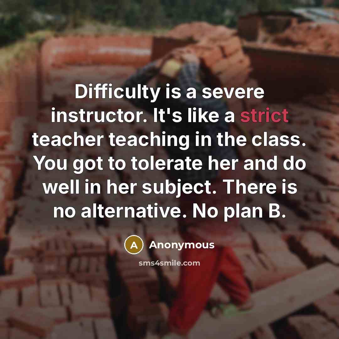 “Difficulty is a severe instructor. It's like a strict teacher teaching in the class. You got to tolerate her and do well in her subject. There is no alternative. No plan B.” quote by Anonymous