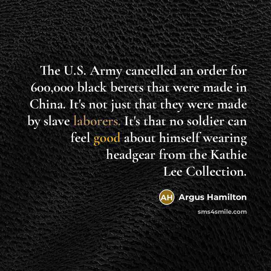 “The U.S. Army cancelled an order for 600,000 black berets that were made in China. It's not just that they were made by slave laborers. It's that no soldier can feel good about himself wearing headgear from the Kathie Lee Collection.” quote by Argus Hamilton