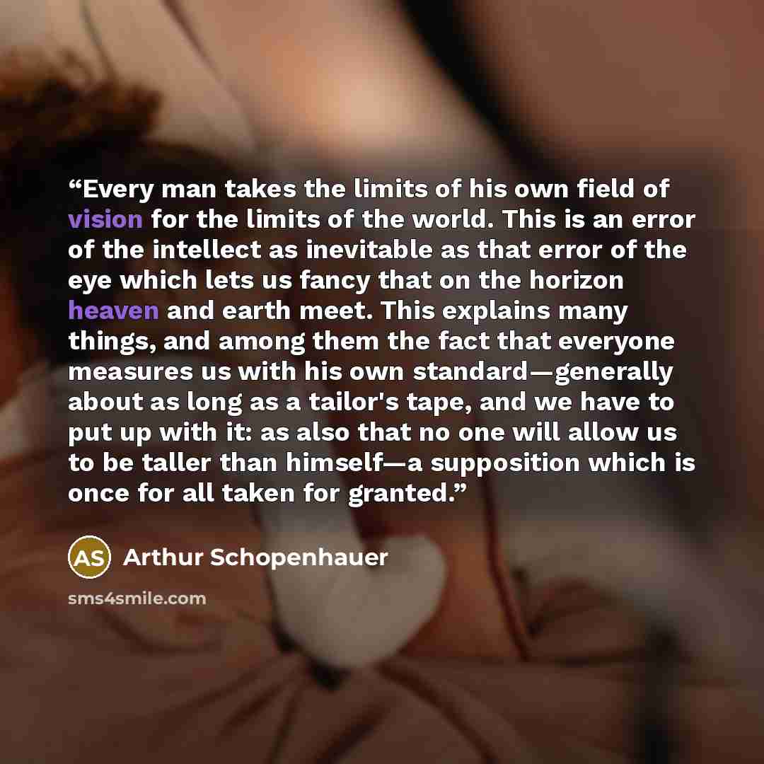 “Every man takes the limits of his own field of vision for the limits of the world. This is an error of the intellect as inevitable as that error of the eye which lets us fancy that on the horizon heaven and earth meet. This explains many things, and among them the fact that everyone measures us…” quote by Arthur Schopenhauer