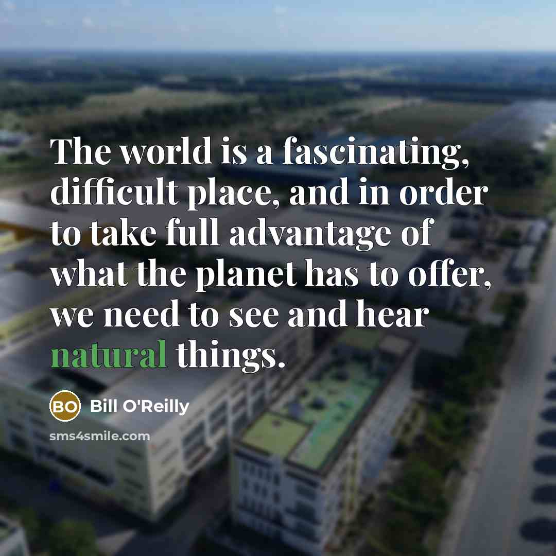 “The world is a fascinating, difficult place, and in order to take full advantage of what the planet has to offer, we need to see and hear natural things.” quote by Bill O'Reilly