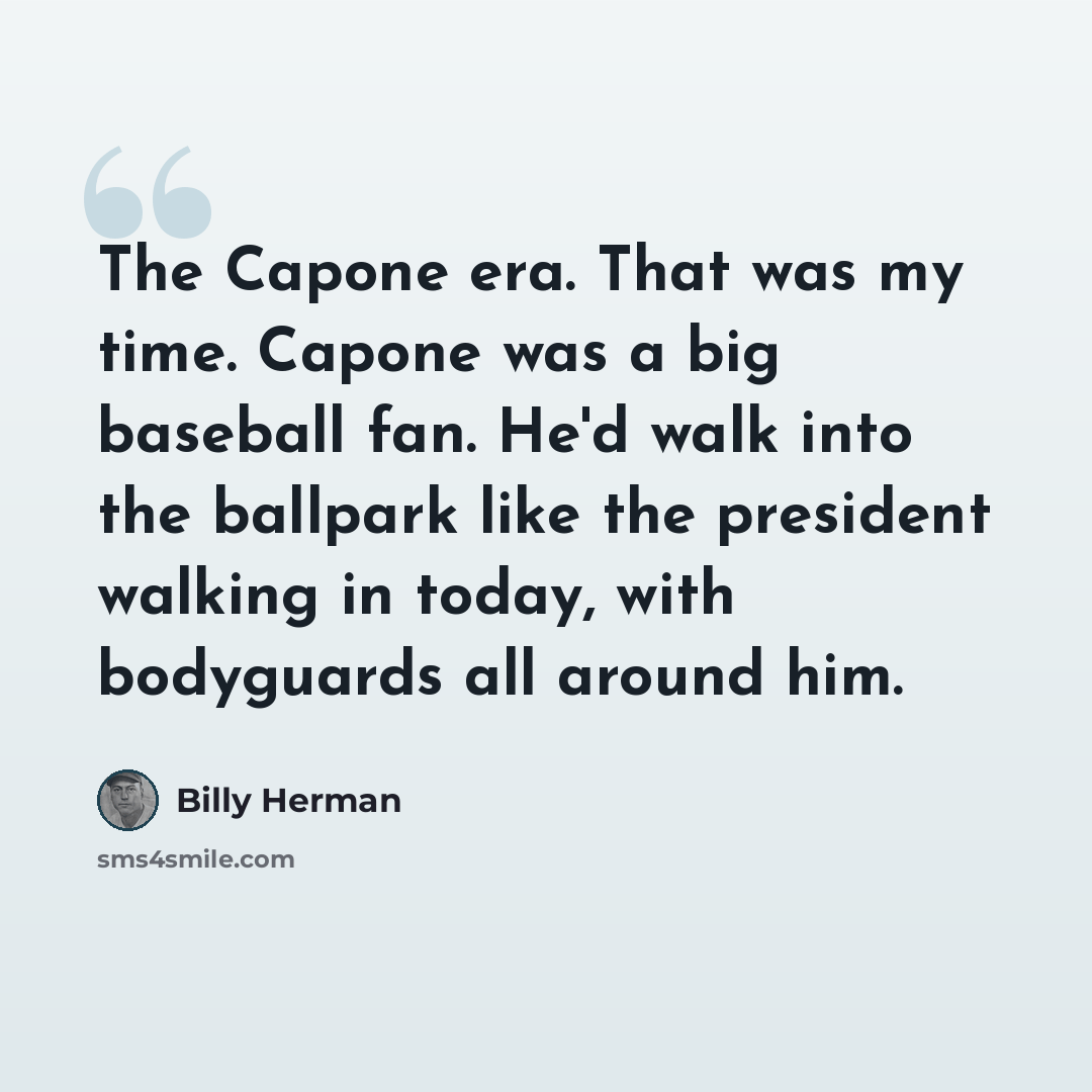“The Capone era. That was my time. Capone was a big baseball fan. He'd walk into the ballpark like the president walking in today, with bodyguards all around him.” quote by Billy Herman