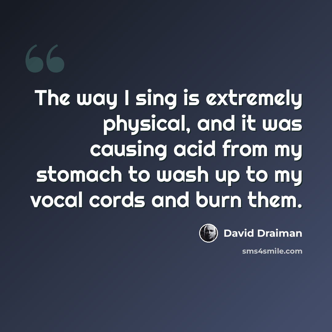 “The way I sing is extremely physical, and it was causing acid from my stomach to wash up to my vocal cords and burn them.” quote by David Draiman