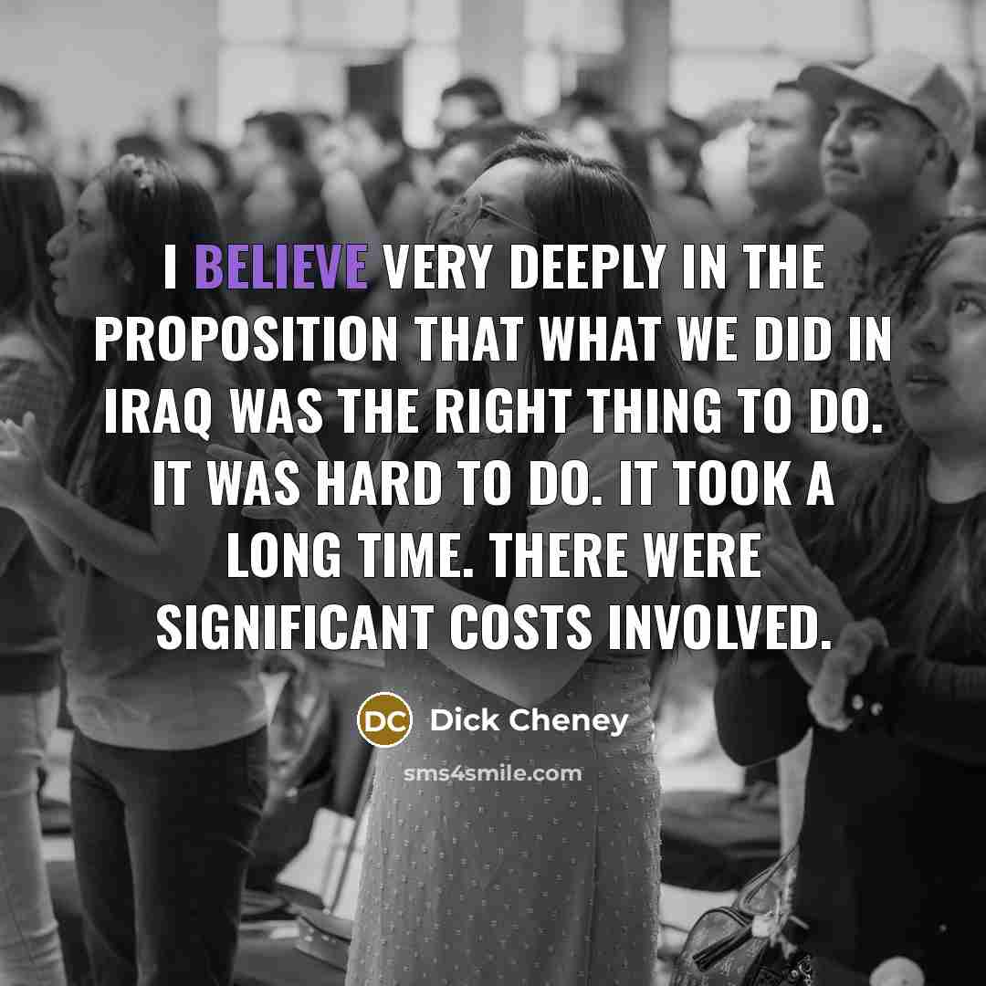 “I believe very deeply in the proposition that what we did in Iraq was the right thing to do. It was hard to do. It took a long time. There were significant costs involved.” quote by Dick Cheney