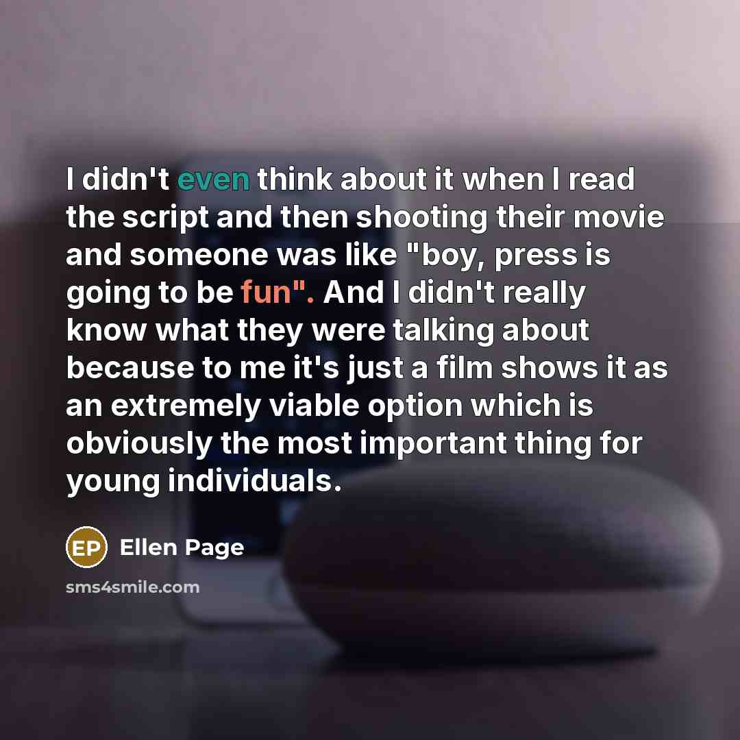 “I didn't even think about it when I read the script and then shooting their movie and someone was like "boy, press is going to be fun". And I didn't really know what they were talking about because to me it's just a film shows it as an extremely viable option which is obviously the most important…” quote by Ellen Page