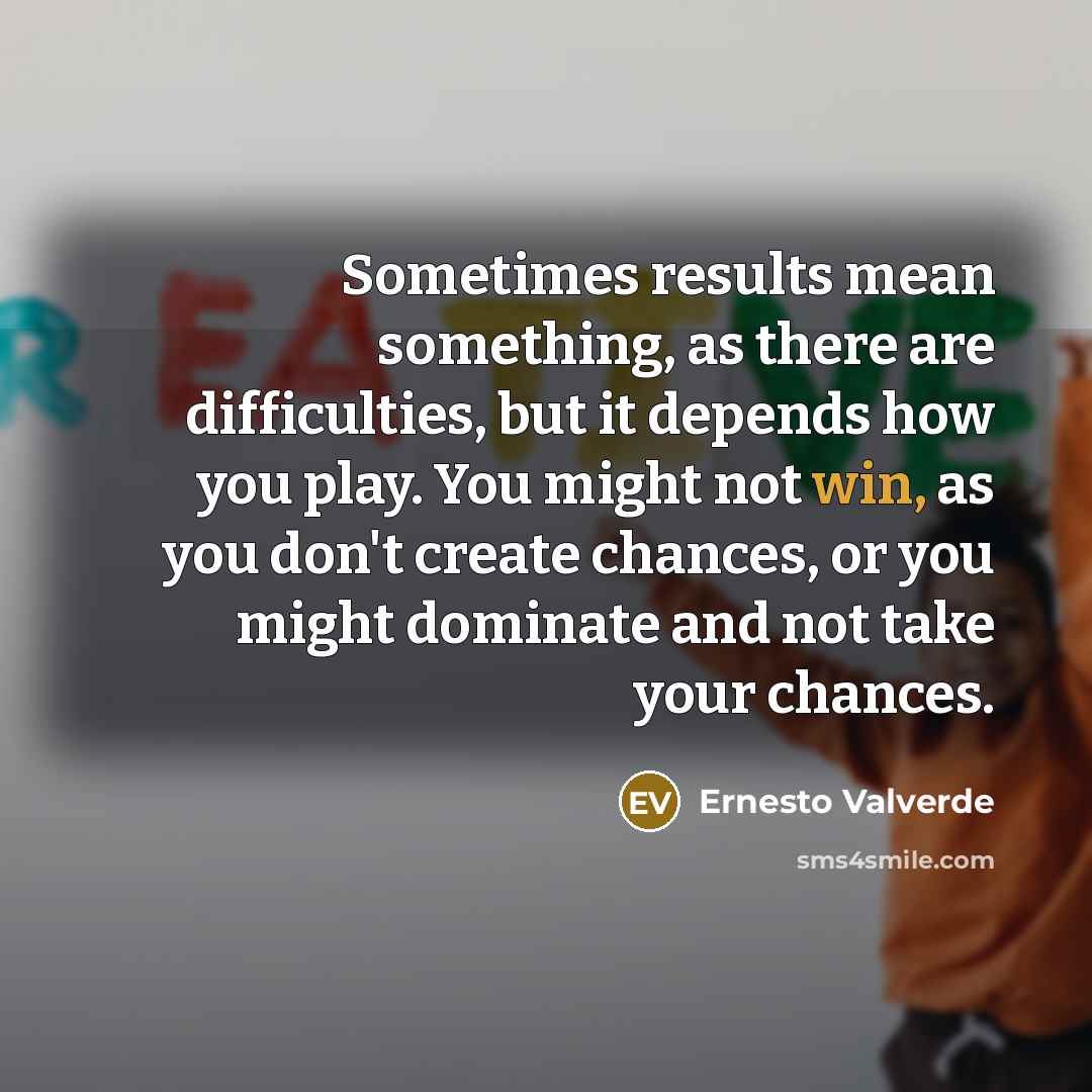 “Sometimes results mean something, as there are difficulties, but it depends how you play. You might not win, as you don't create chances, or you might dominate and not take your chances.” quote by Ernesto Valverde