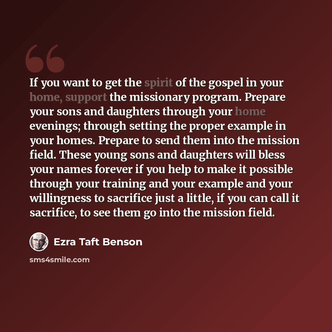 “If you want to get the spirit of the gospel in your home, support the missionary program. Prepare your sons and daughters through your home evenings; through setting the proper example in your homes. Prepare to send them into the mission field. These young sons and daughters will bless your names…” quote by Ezra Taft Benson
