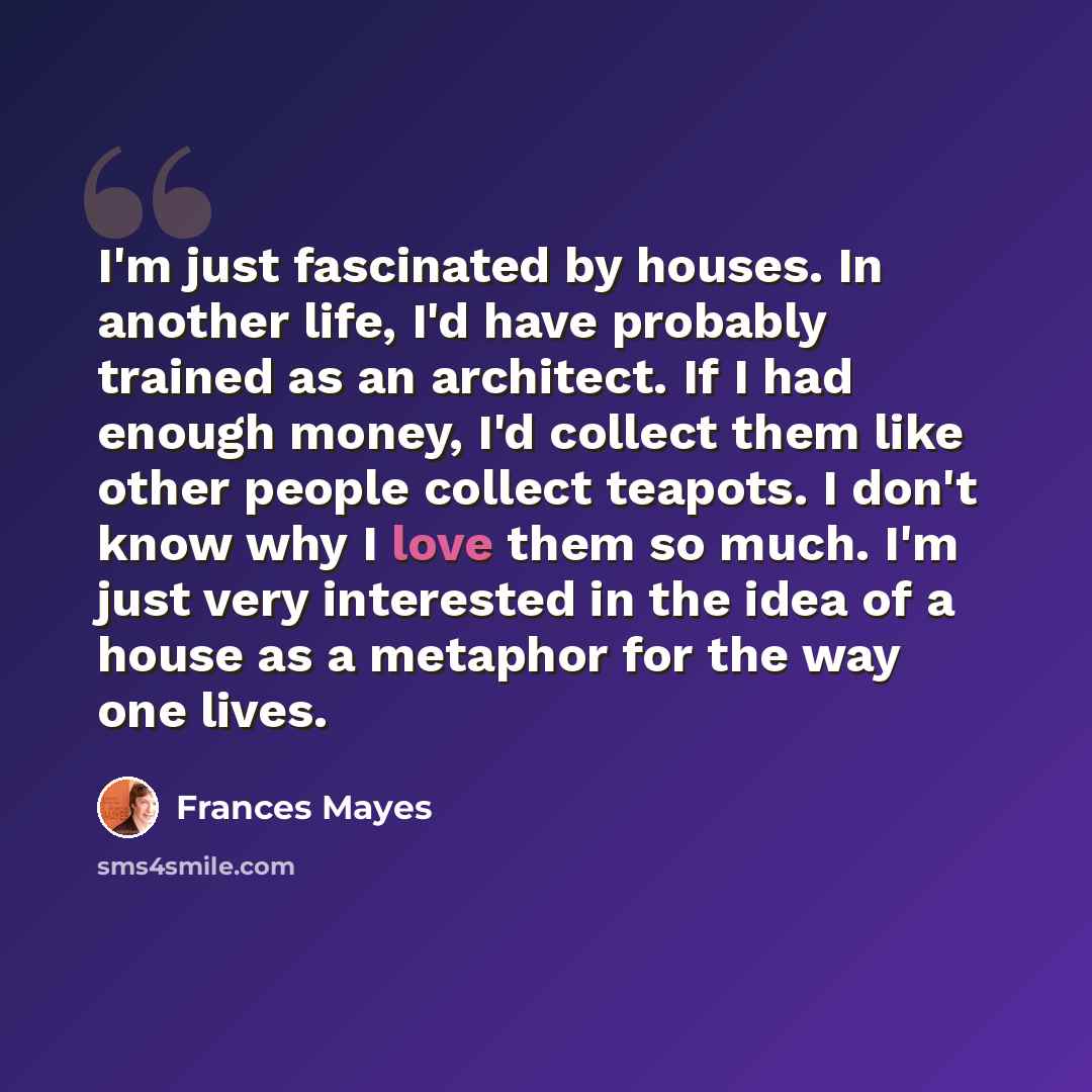 “I'm just fascinated by houses. In another life, I'd have probably trained as an architect. If I had enough money, I'd collect them like other people collect teapots. I don't know why I love them so much. I'm just very interested in the idea of a house as a metaphor for the way one lives.” quote by Frances Mayes