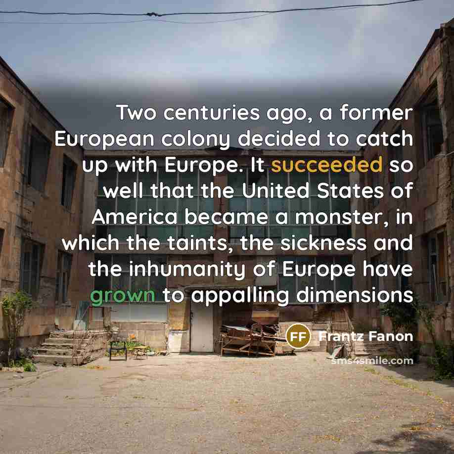 “Two centuries ago, a former European colony decided to catch up with Europe. It succeeded so well that the United States of America became a monster, in which the taints, the sickness and the inhumanity of Europe have grown to appalling dimensions” quote by Frantz Fanon