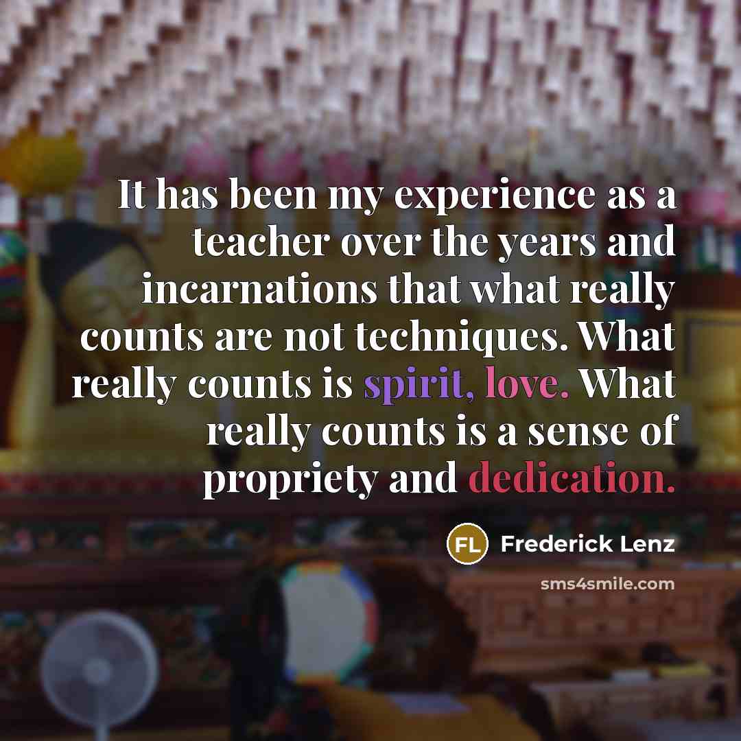 “It has been my experience as a teacher over the years and incarnations that what really counts are not techniques. What really counts is spirit, love. What really counts is a sense of propriety and dedication.” quote by Frederick Lenz