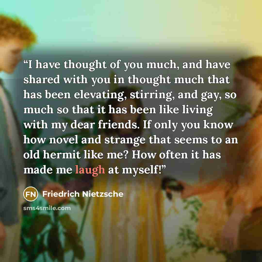“I have thought of you much, and have shared with you in thought much that has been elevating, stirring, and gay, so much so that it has been like living with my dear friends. If only you know how novel and strange that seems to an old hermit like me? How often it has made me laugh at myself!” quote by Friedrich Nietzsche