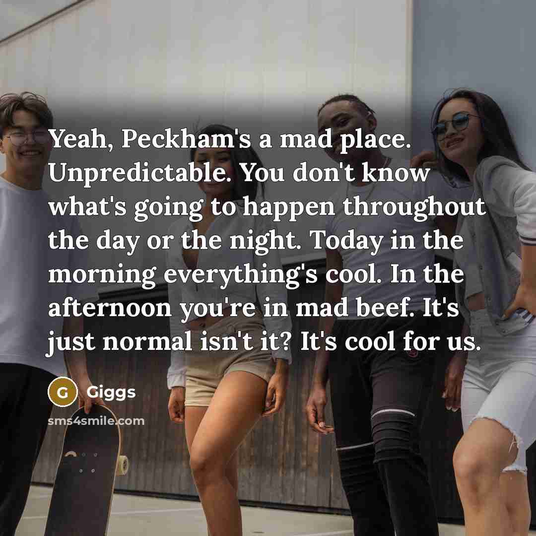 “Yeah, Peckham's a mad place. Unpredictable. You don't know what's going to happen throughout the day or the night. Today in the morning everything's cool. In the afternoon you're in mad beef. It's just normal isn't it? It's cool for us.” quote by Giggs