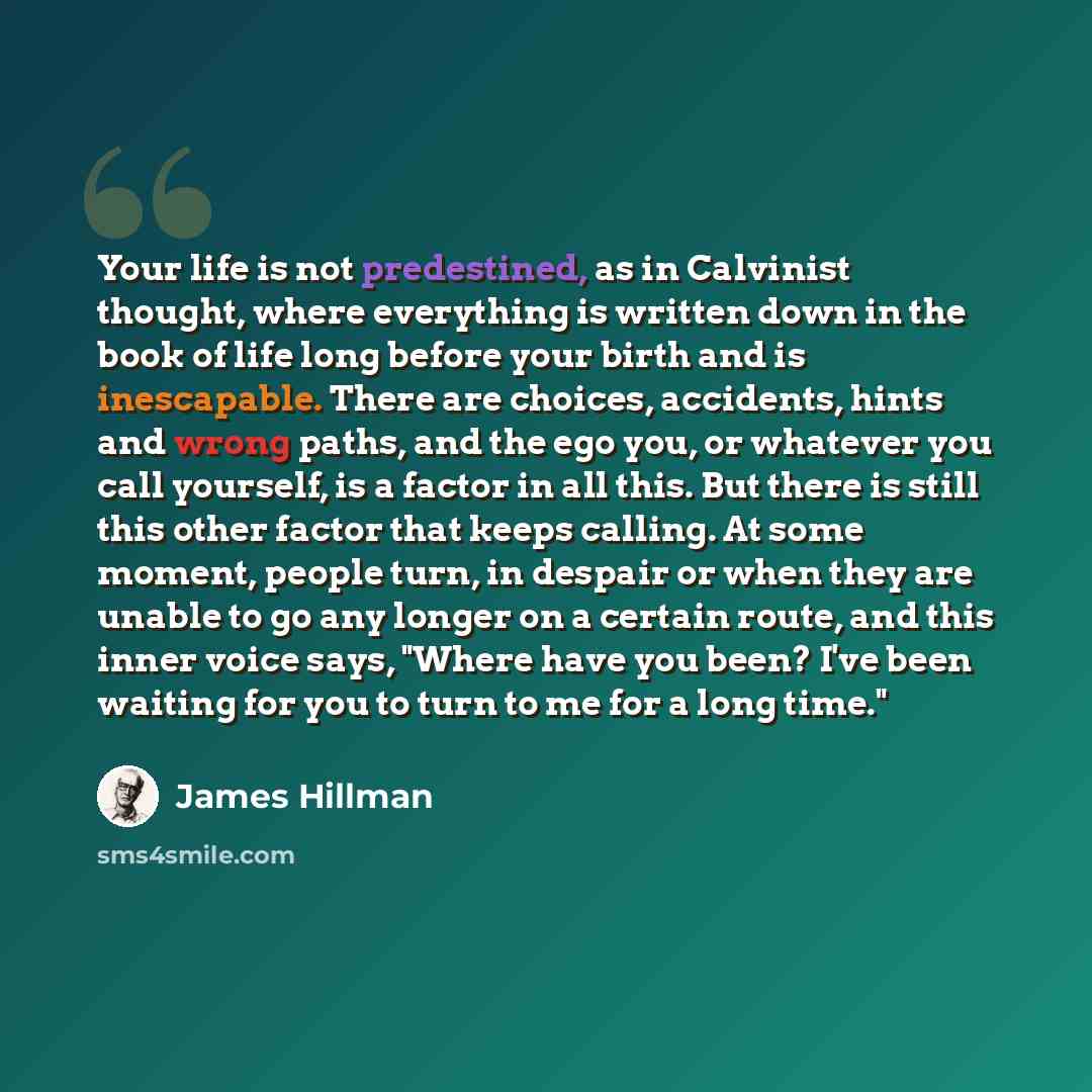 “Your life is not predestined, as in Calvinist thought, where everything is written down in the book of life long before your birth and is inescapable. There are choices, accidents, hints and wrong paths, and the ego you, or whatever you call yourself, is a factor in all this. But there is still…” quote by James Hillman