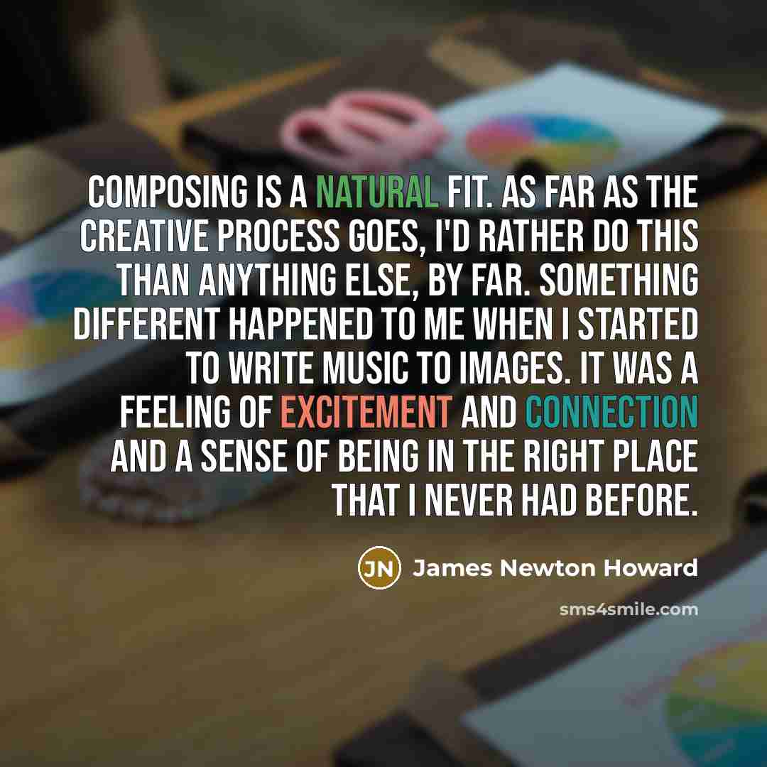 “Composing is a natural fit. As far as the creative process goes, I'd rather do this than anything else, by far. Something different happened to me when I started to write music to images. It was a feeling of excitement and connection and a sense of being in the right place that I never had before.” quote by James Newton Howard