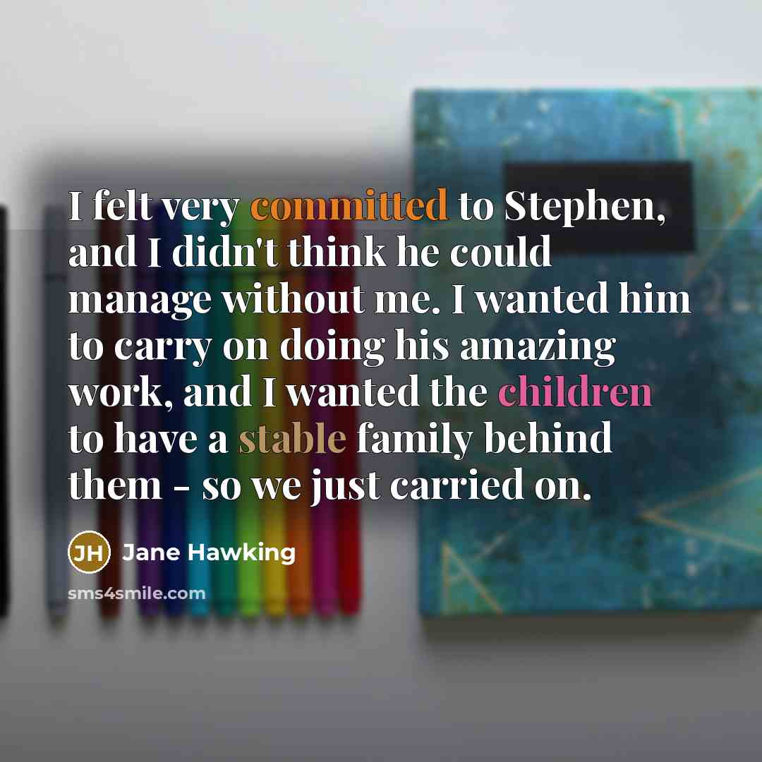 “I felt very committed to Stephen, and I didn't think he could manage without me. I wanted him to carry on doing his amazing work, and I wanted the children to have a stable family behind them - so we just carried on.” quote by Jane Hawking