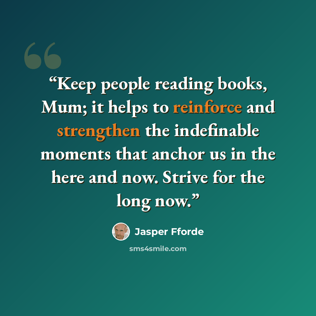 “Keep people reading books, Mum; it helps to reinforce and strengthen the indefinable moments that anchor us in the here and now. Strive for the long now.” quote by Jasper Fforde
