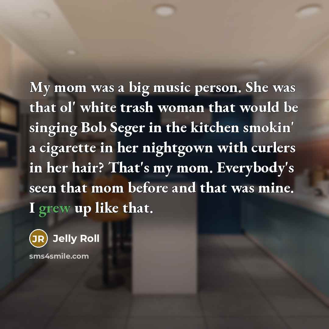 “My mom was a big music person. She was that ol' white trash woman that would be singing Bob Seger in the kitchen smokin' a cigarette in her nightgown with curlers in her hair? That's my mom. Everybody's seen that mom before and that was mine. I grew up like that.” quote by Jelly Roll