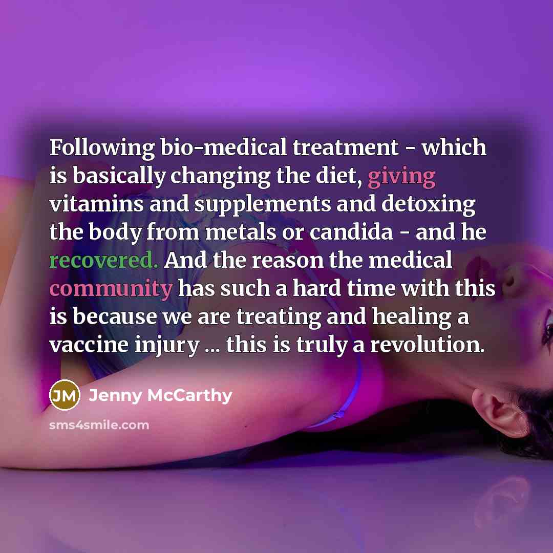 “Following bio-medical treatment - which is basically changing the diet, giving vitamins and supplements and detoxing the body from metals or candida - and he recovered. And the reason the medical community has such a hard time with this is because we are treating and healing a vaccine injury…” quote by Jenny McCarthy