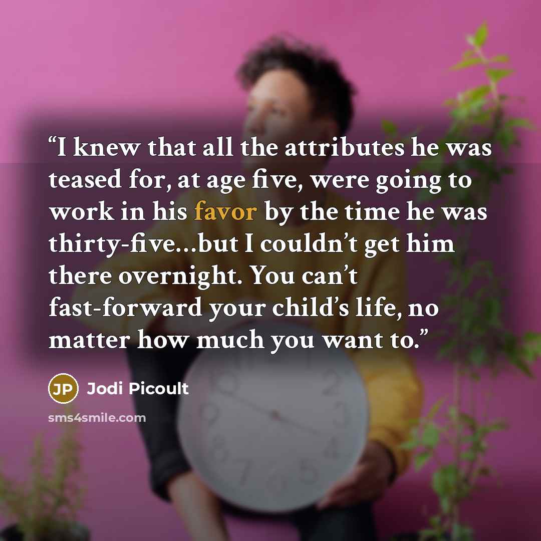 “I knew that all the attributes he was teased for, at age five, were going to work in his favor by the time he was thirty-five…but I couldn’t get him there overnight. You can’t fast-forward your child’s life, no matter how much you want to.” quote by Jodi Picoult