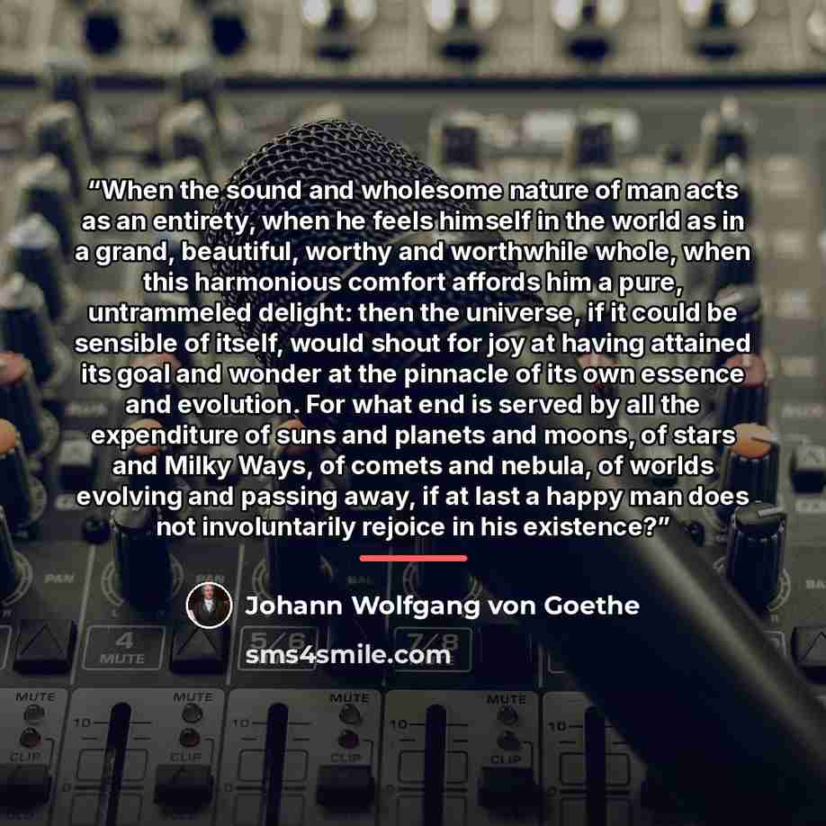 “When the sound and wholesome nature of man acts as an entirety, when he feels himself in the world as in a grand, beautiful, worthy and worthwhile whole, when this harmonious comfort affords him a pure, untrammeled delight: then the universe, if it could be sensible of itself, would shout for joy…” quote by Johann Wolfgang von Goethe