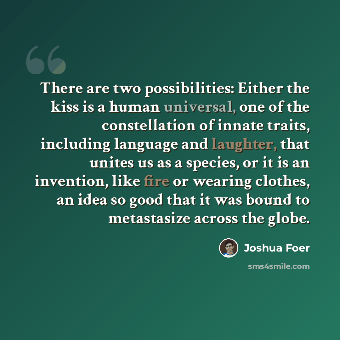 “There are two possibilities: Either the kiss is a human universal, one of the constellation of innate traits, including language and laughter, that unites us as a species, or it is an invention, like fire or wearing clothes, an idea so good that it was bound to metastasize across the globe.” quote by Joshua Foer