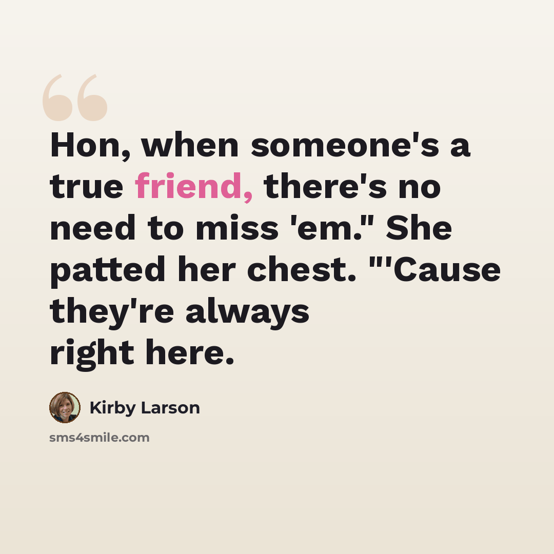 “Hon, when someone's a true friend, there's no need to miss 'em." She patted her chest. "'Cause they're always right here.” quote by Kirby Larson