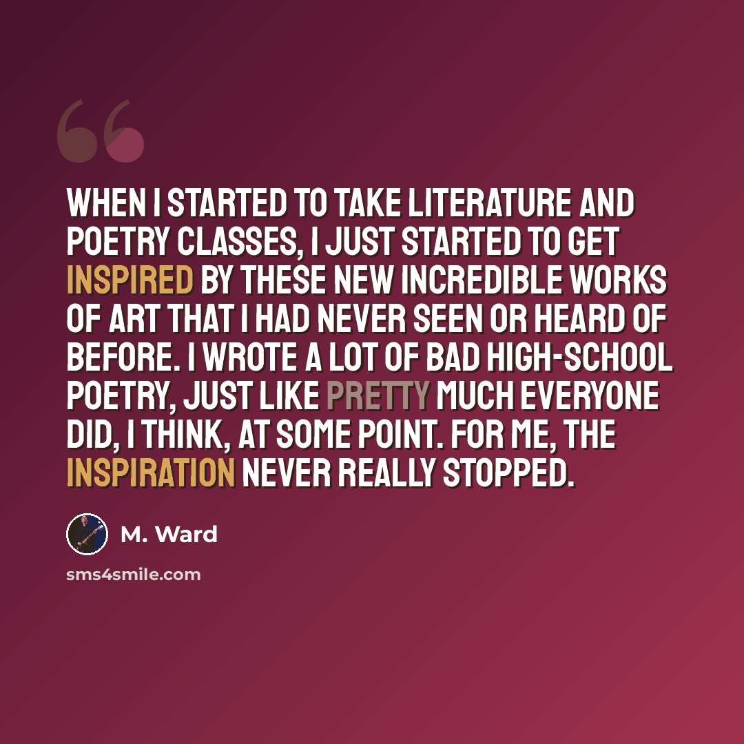 “When I started to take literature and poetry classes, I just started to get inspired by these new incredible works of art that I had never seen or heard of before. I wrote a lot of bad high-school poetry, just like pretty much everyone did, I think, at some point. For me, the inspiration never…” quote by M. Ward