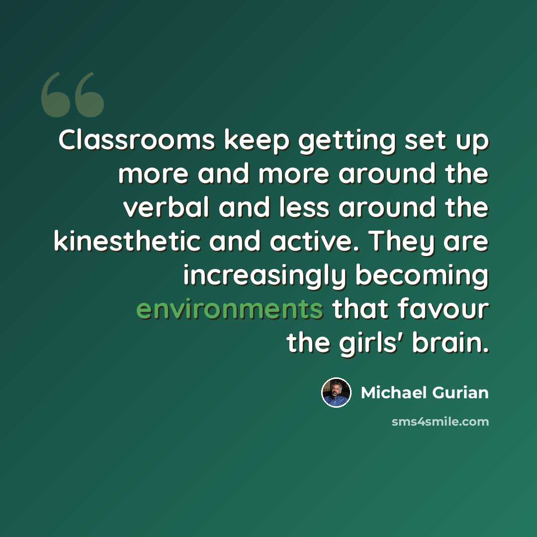 “Classrooms keep getting set up more and more around the verbal and less around the kinesthetic and active. They are increasingly becoming environments that favour the girls' brain.” quote by Michael Gurian