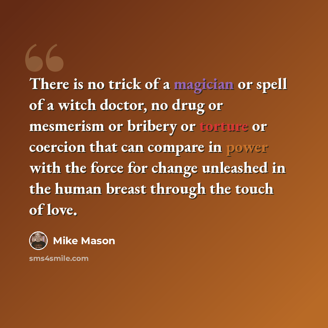 “There is no trick of a magician or spell of a witch doctor, no drug or mesmerism or bribery or torture or coercion that can compare in power with the force for change unleashed in the human breast through the touch of love.” quote by Mike Mason