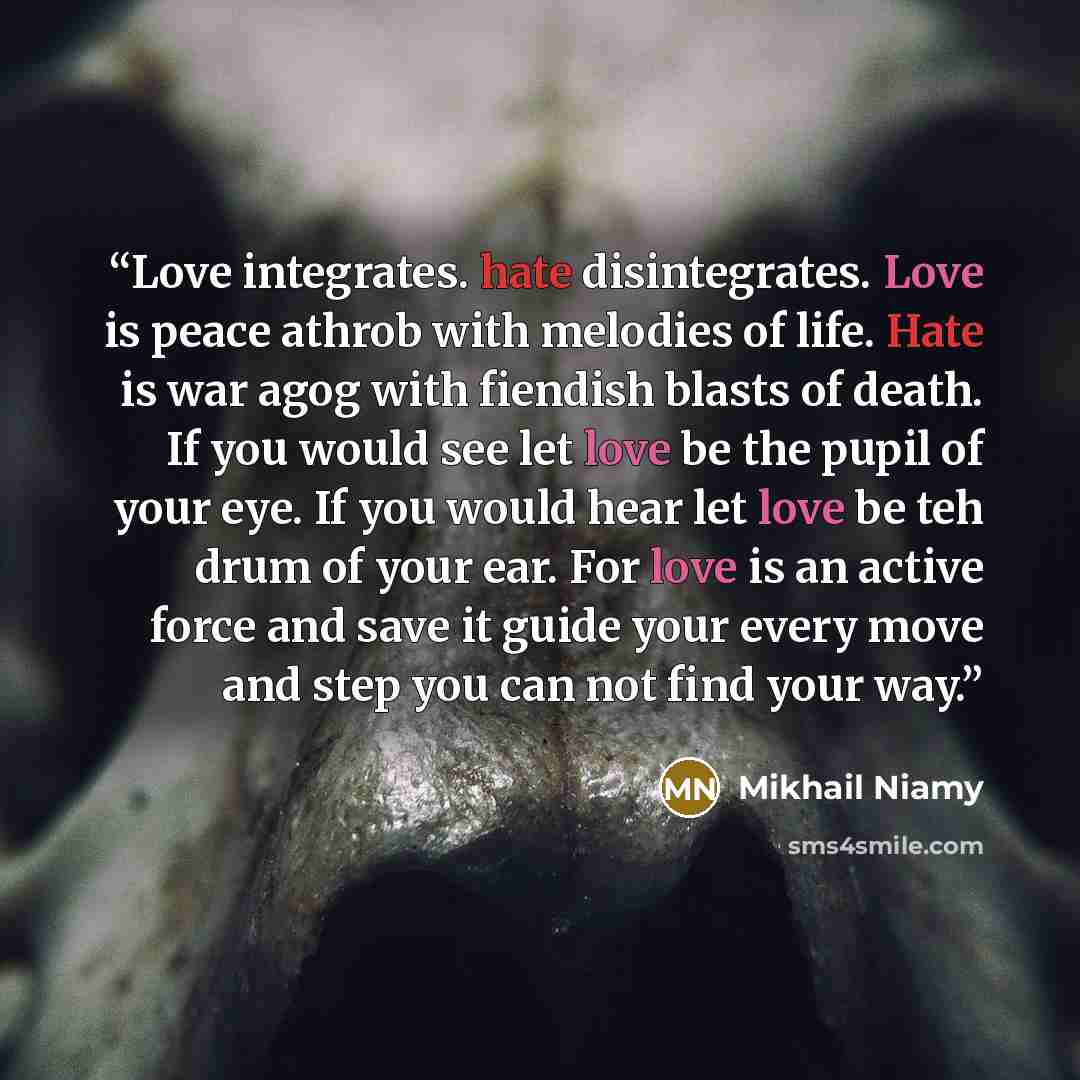 “Love integrates. hate disintegrates. Love is peace athrob with melodies of life. Hate is war agog with fiendish blasts of death. If you would see let love be the pupil of your eye. If you would hear let love be teh drum of your ear. For love is an active force and save it guide your every move and…” quote by Mikhail Niamy