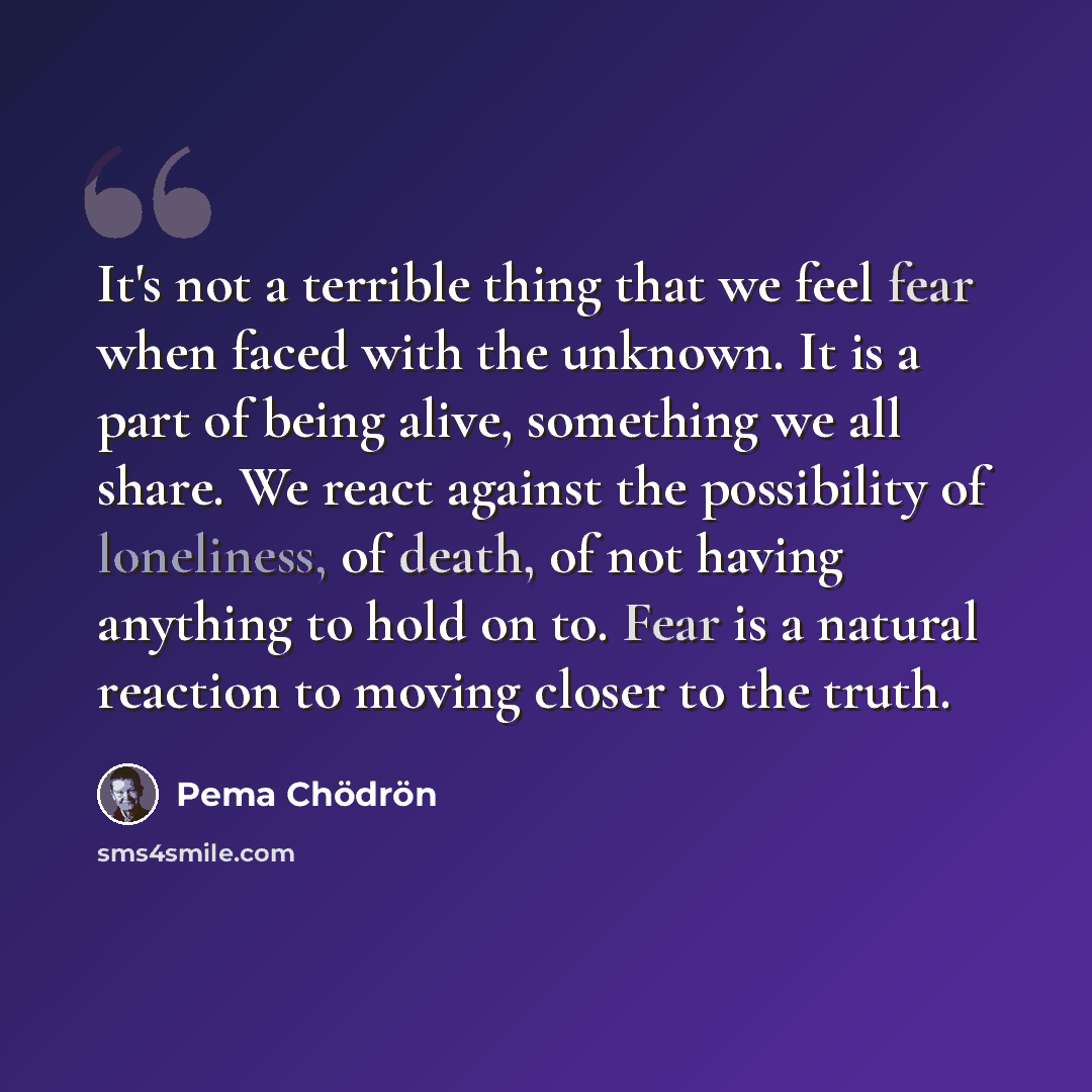 “It's not a terrible thing that we feel fear when faced with the unknown. It is a part of being alive, something we all share. We react against the possibility of loneliness, of death, of not having anything to hold on to. Fear is a natural reaction to moving closer to the truth.” quote by Pema Chodron