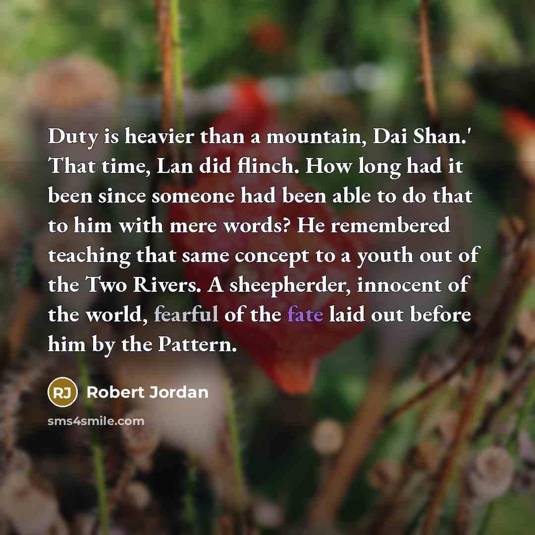 “Duty is heavier than a mountain, Dai Shan.' That time, Lan did flinch. How long had it been since someone had been able to do that to him with mere words? He remembered teaching that same concept to a youth out of the Two Rivers. A sheepherder, innocent of the world, fearful of the fate laid out…” quote by Robert Jordan