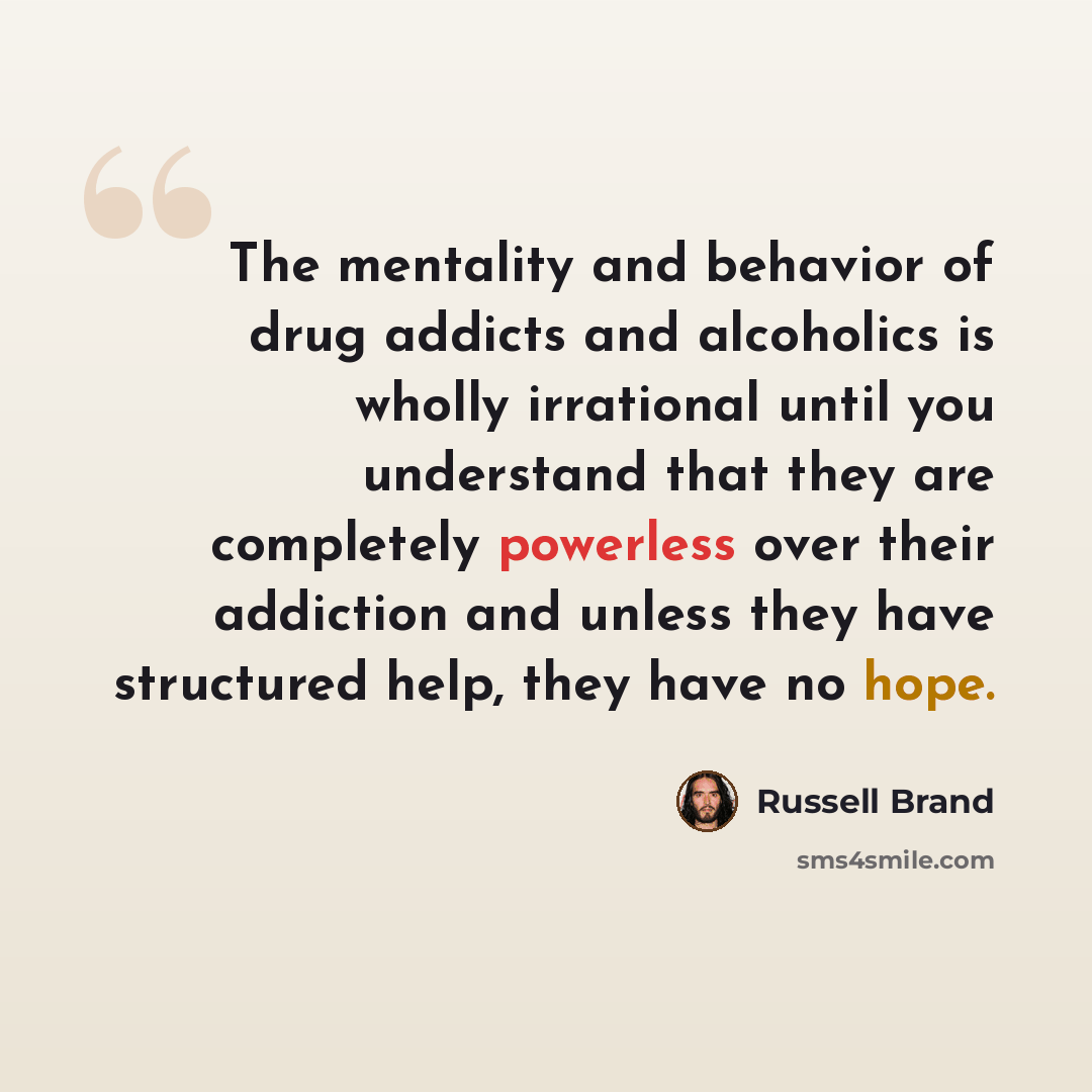 “The mentality and behavior of drug addicts and alcoholics is wholly irrational until you understand that they are completely powerless over their addiction and unless they have structured help, they have no hope.” quote by Russell Brand
