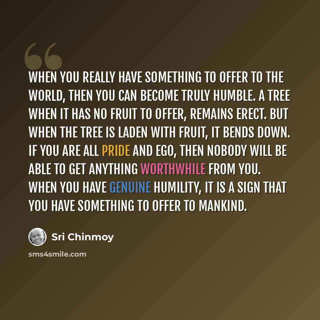 “When you really have something to offer to the world, then you can become truly humble. A tree when it has no fruit to offer, remains erect. But when the tree is laden with fruit, it bends down. If you are all pride and ego, then nobody will be able to get anything worthwhile from you. When you…” quote by Sri Chinmoy