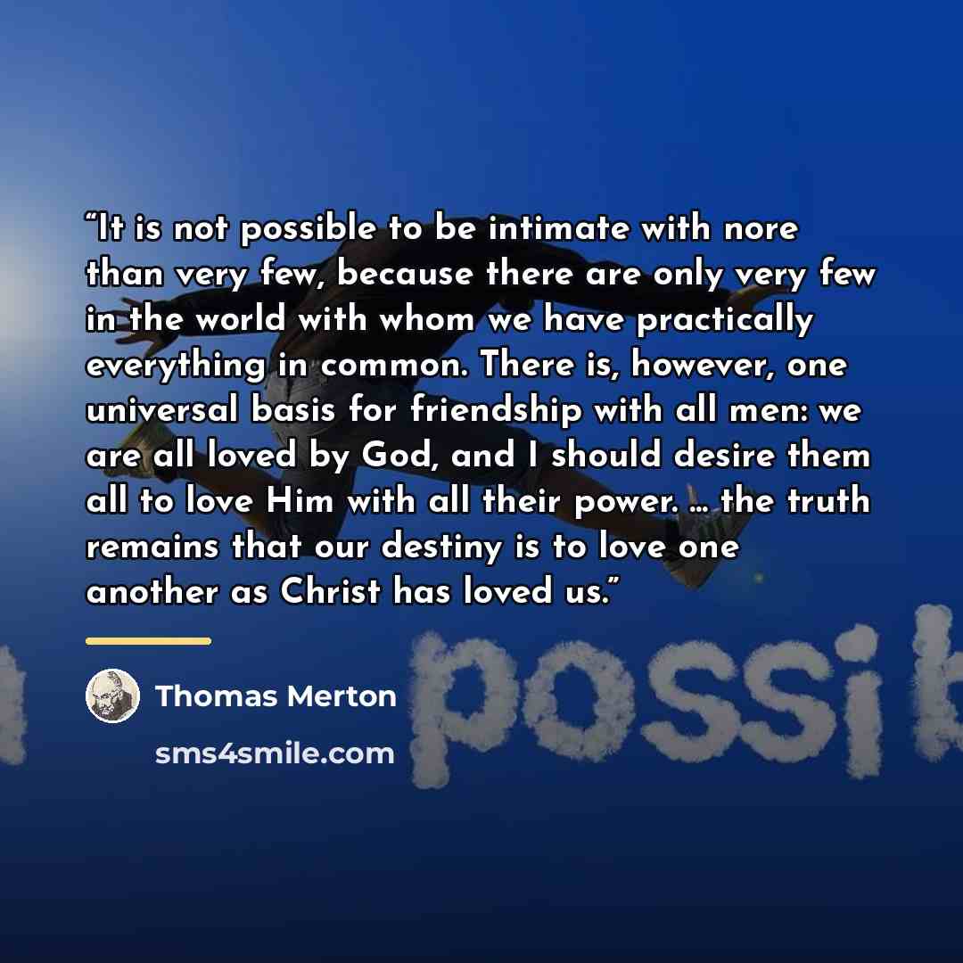 “It is not possible to be intimate with nore than very few, because there are only very few in the world with whom we have practically everything in common. There is, however, one universal basis for friendship with all men: we are all loved by God, and I should desire them all to love Him with all…” quote by Thomas Merton