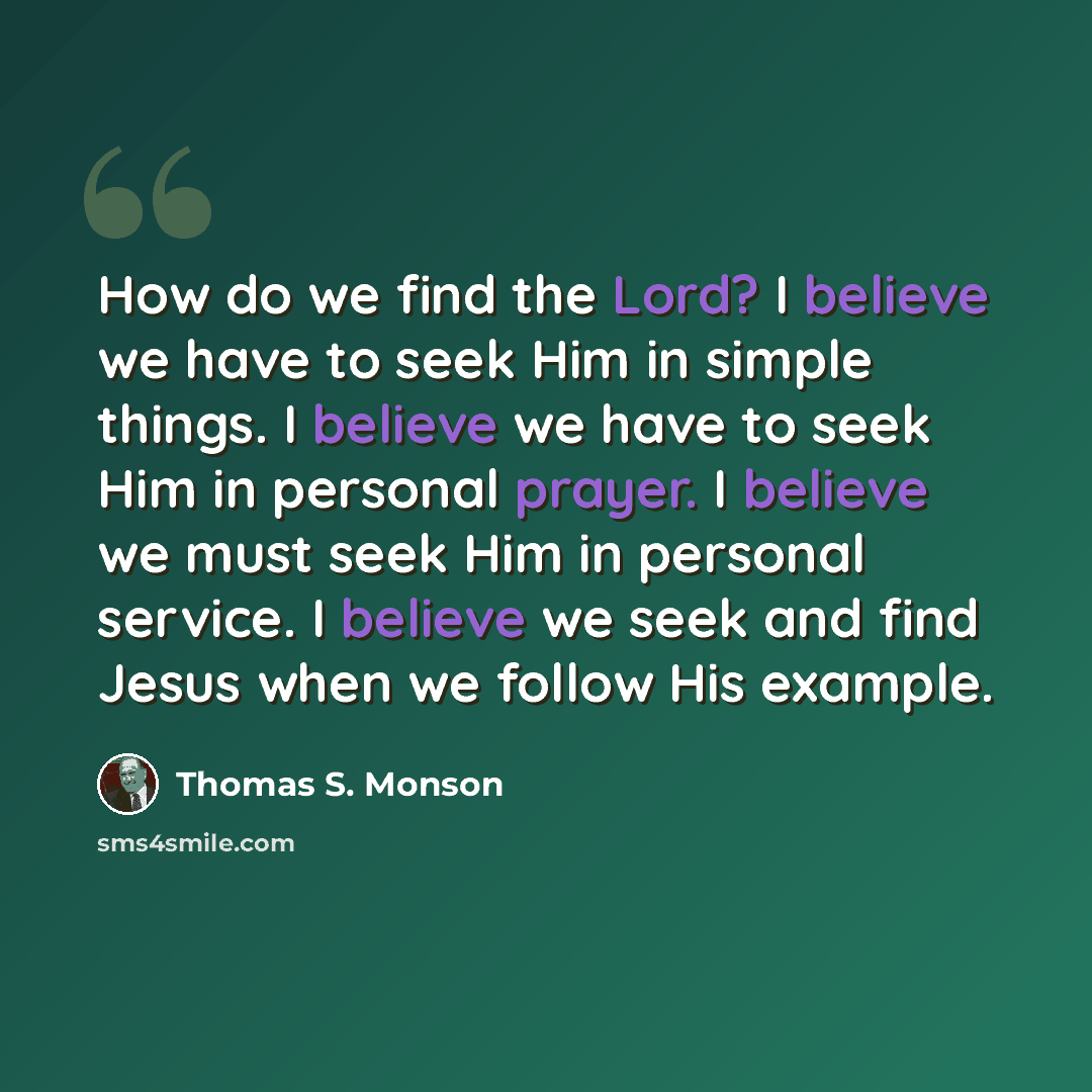 “How do we find the Lord? I believe we have to seek Him in simple things. I believe we have to seek Him in personal prayer. I believe we must seek Him in personal service. I believe we seek and find Jesus when we follow His example.” quote by Thomas S. Monson