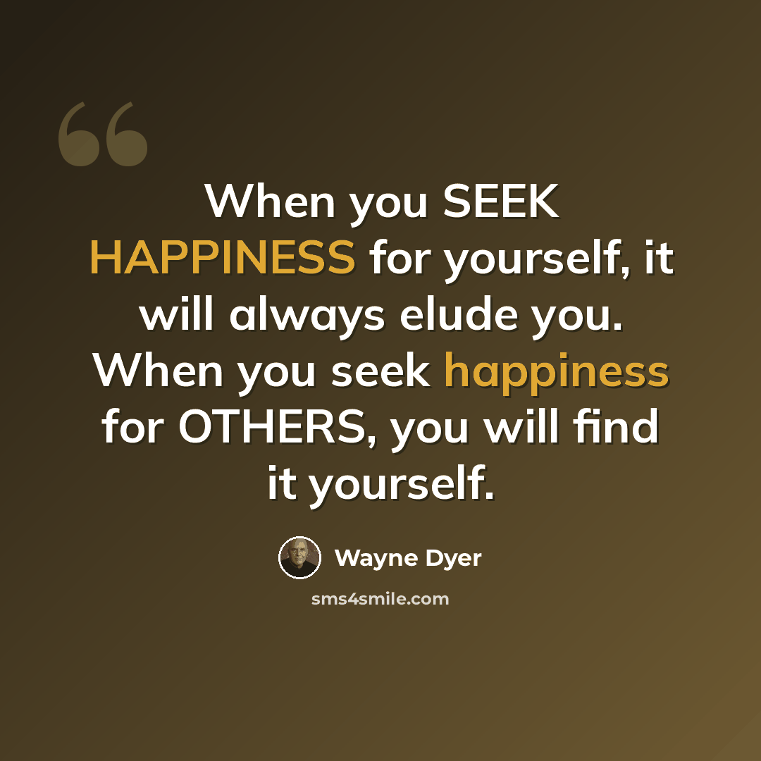 “When you SEEK HAPPINESS for yourself, it will always elude you. When you seek happiness for OTHERS, you will find it yourself.” quote by Wayne Dyer