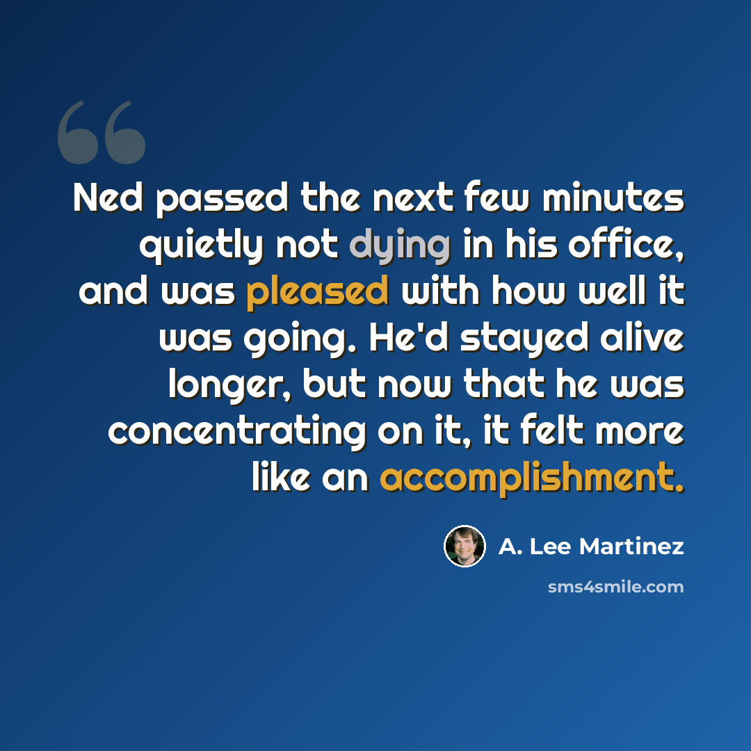 “Ned passed the next few minutes quietly not dying in his office, and was pleased with how well it was going. He'd stayed alive longer, but now that he was concentrating on it, it felt more like an accomplishment.” quote by A. Lee Martinez