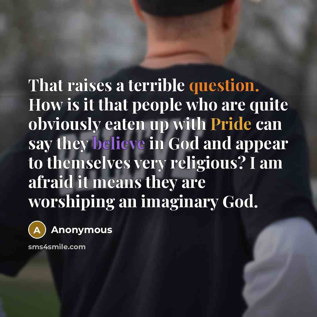 “That raises a terrible question. How is it that people who are quite obviously eaten up with Pride can say they believe in God and appear to themselves very religious? I am afraid it means they are worshiping an imaginary God.” quote by Anonymous