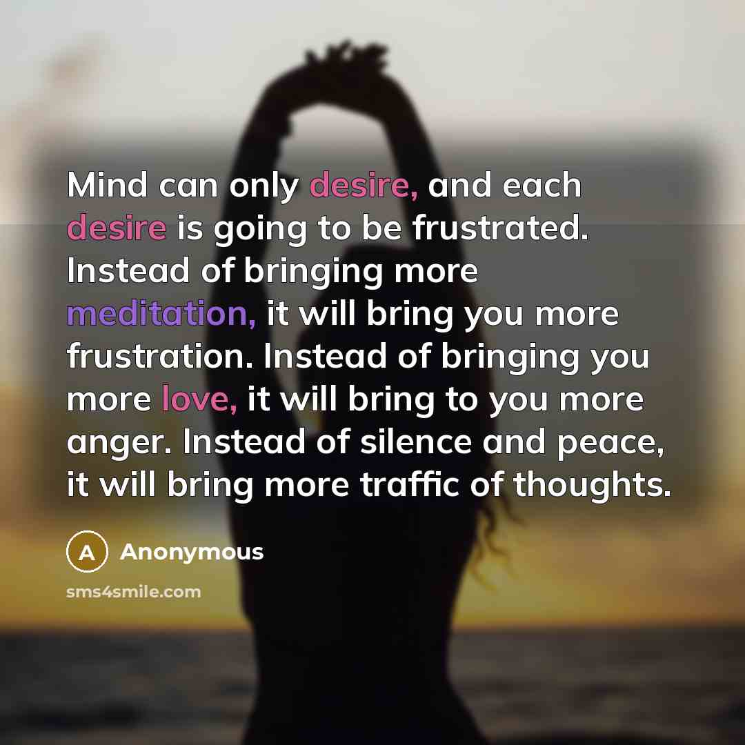 “Mind can only desire, and each desire is going to be frustrated. Instead of bringing more meditation, it will bring you more frustration. Instead of bringing you more love, it will bring to you more anger. Instead of silence and peace, it will bring more traffic of thoughts.” quote by Anonymous